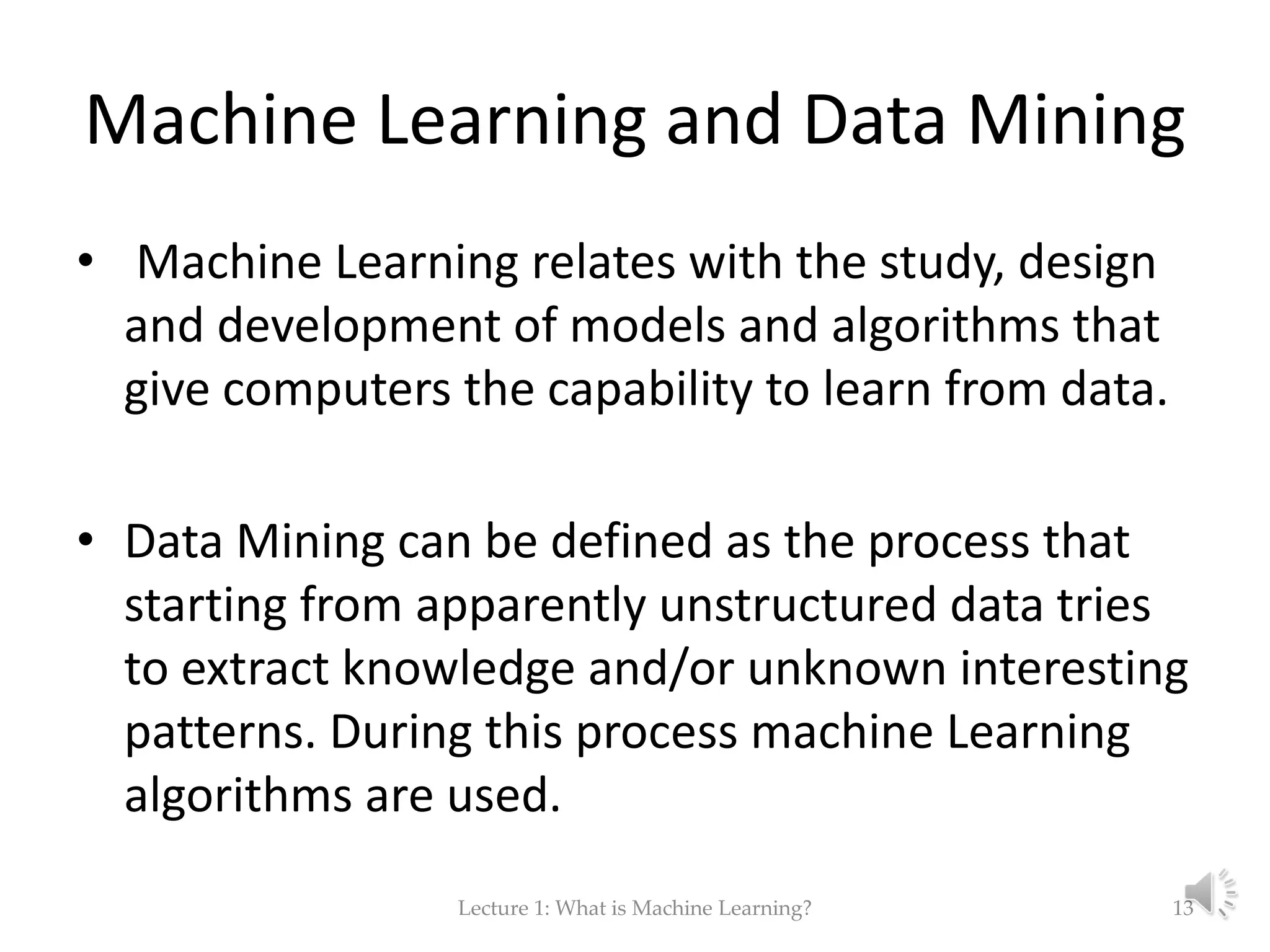 Machine Learning and Data Mining • Machine Learning relates with the study, design and development of models and algorithms that give computers the capability to learn from data. • Data Mining can be defined as the process that starting from apparently unstructured data tries to extract knowledge and/or unknown interesting patterns. During this process machine Learning algorithms are used. Lecture 1: What is Machine Learning? 13 