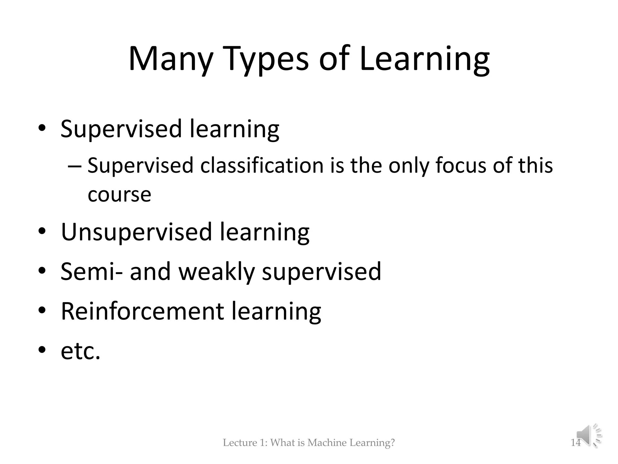 Many Types of Learning • Supervised learning – Supervised classification is the only focus of this course • Unsupervised learning • Semi- and weakly supervised • Reinforcement learning • etc. Lecture 1: What is Machine Learning? 14 