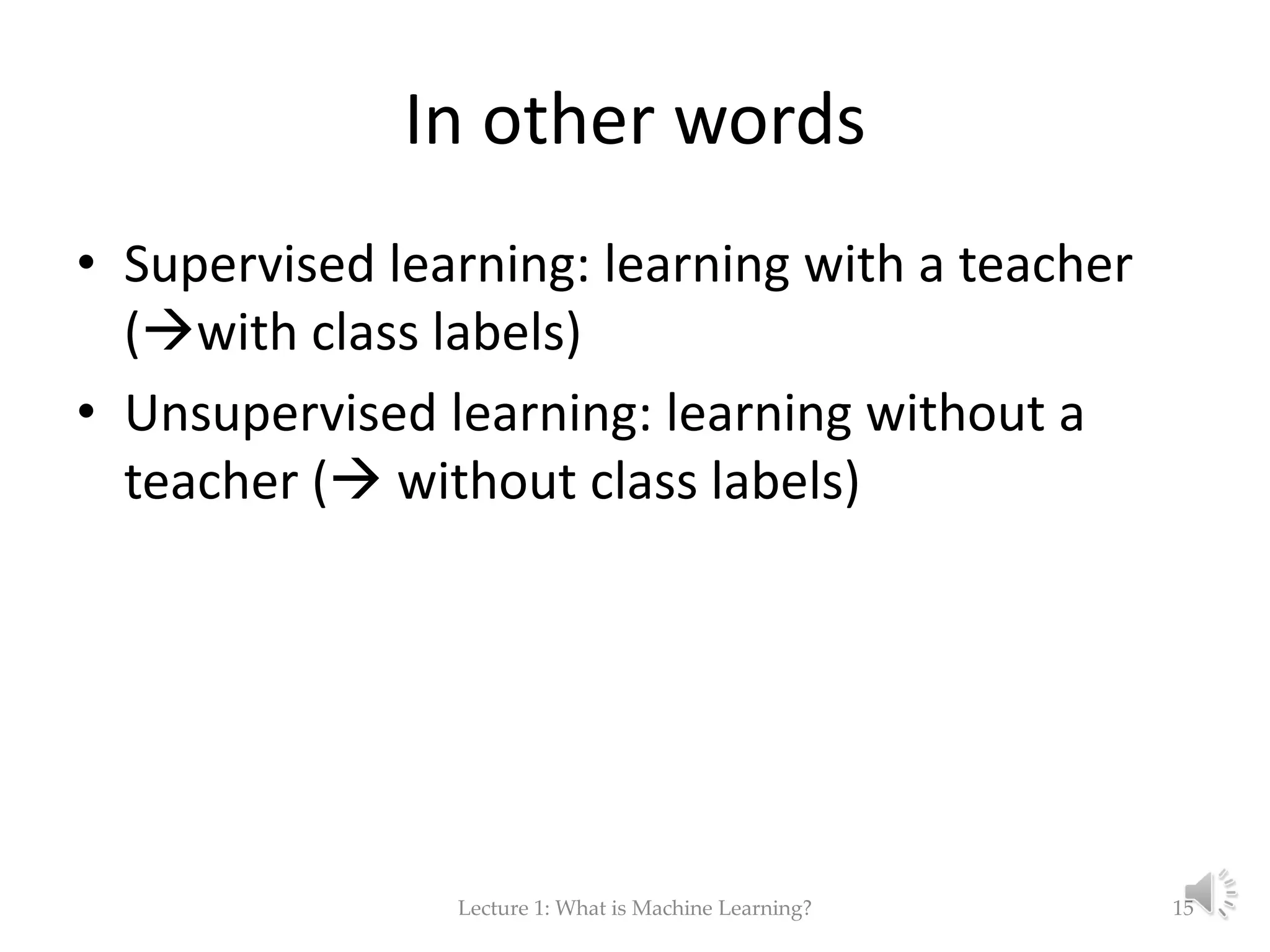 In other words • Supervised learning: learning with a teacher (with class labels) • Unsupervised learning: learning without a teacher ( without class labels) Lecture 1: What is Machine Learning? 15 