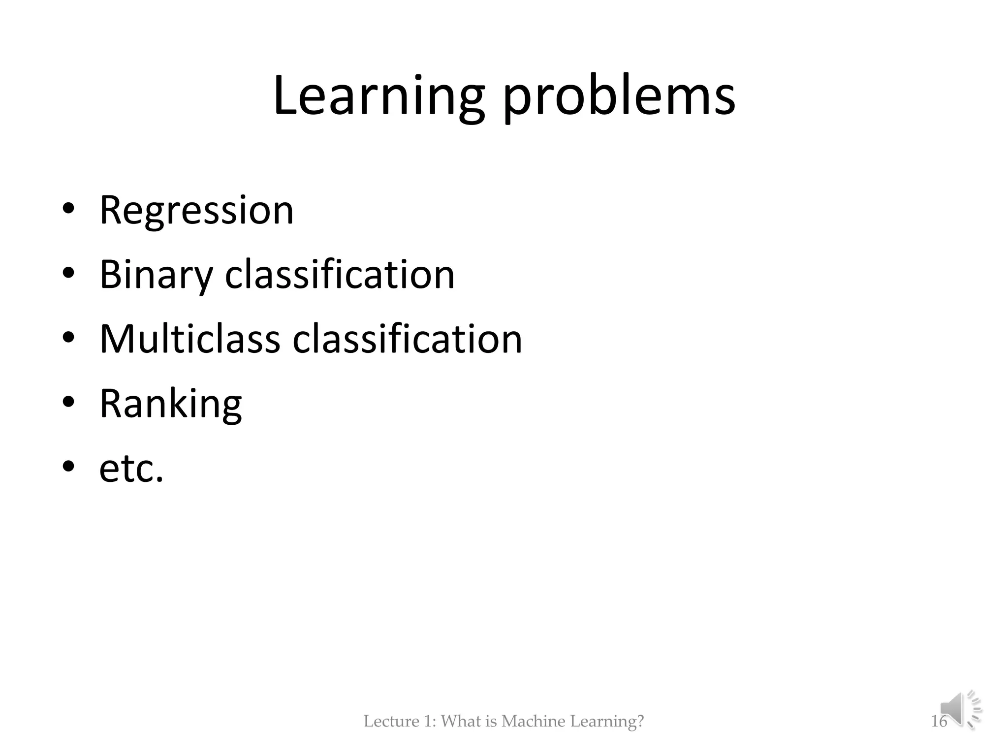 Learning problems • Regression • Binary classification • Multiclass classification • Ranking • etc. Lecture 1: What is Machine Learning? 16 
