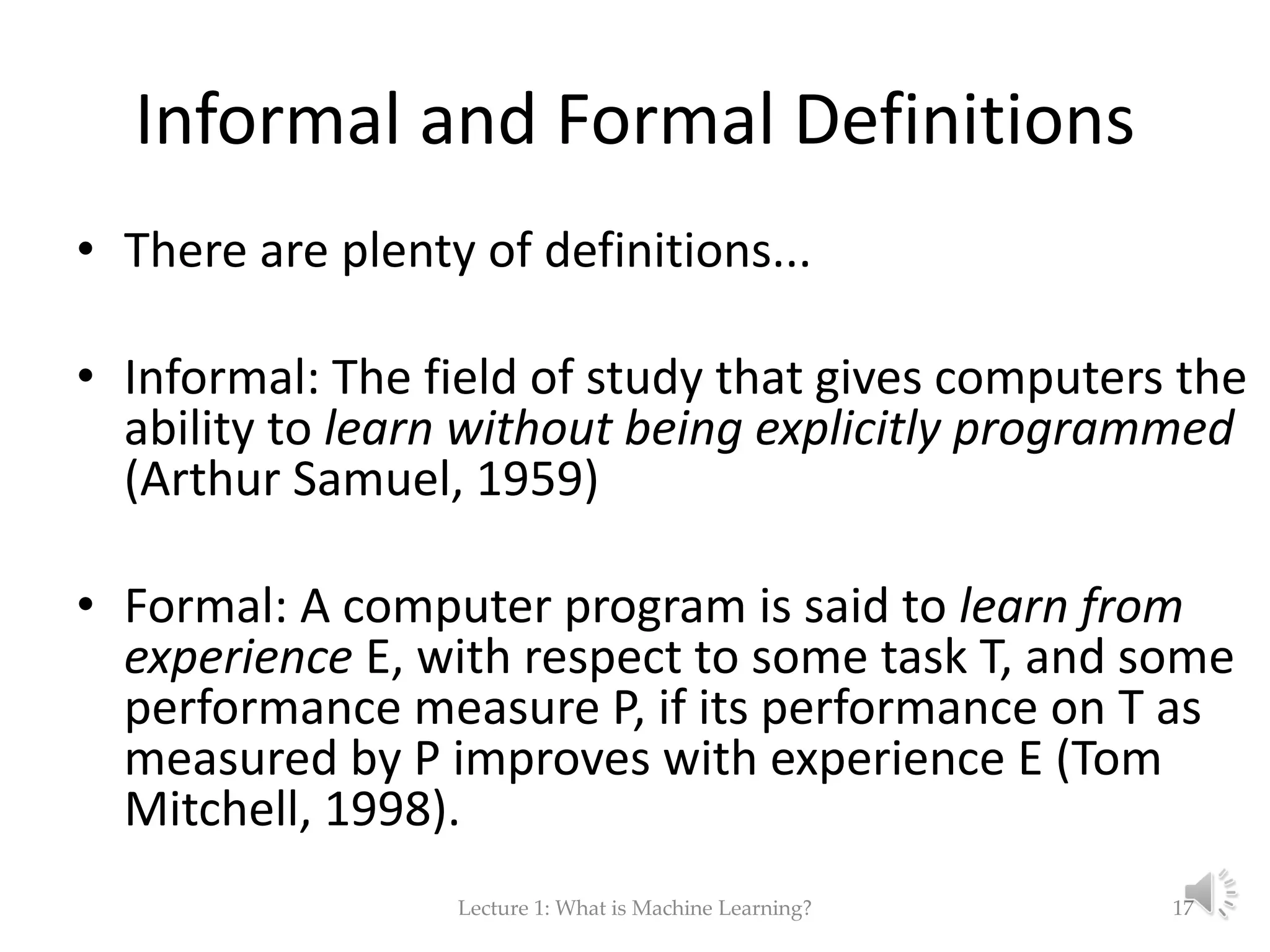 Informal and Formal Definitions • There are plenty of definitions... • Informal: The field of study that gives computers the ability to learn without being explicitly programmed (Arthur Samuel, 1959) • Formal: A computer program is said to learn from experience E, with respect to some task T, and some performance measure P, if its performance on T as measured by P improves with experience E (Tom Mitchell, 1998). Lecture 1: What is Machine Learning? 17 