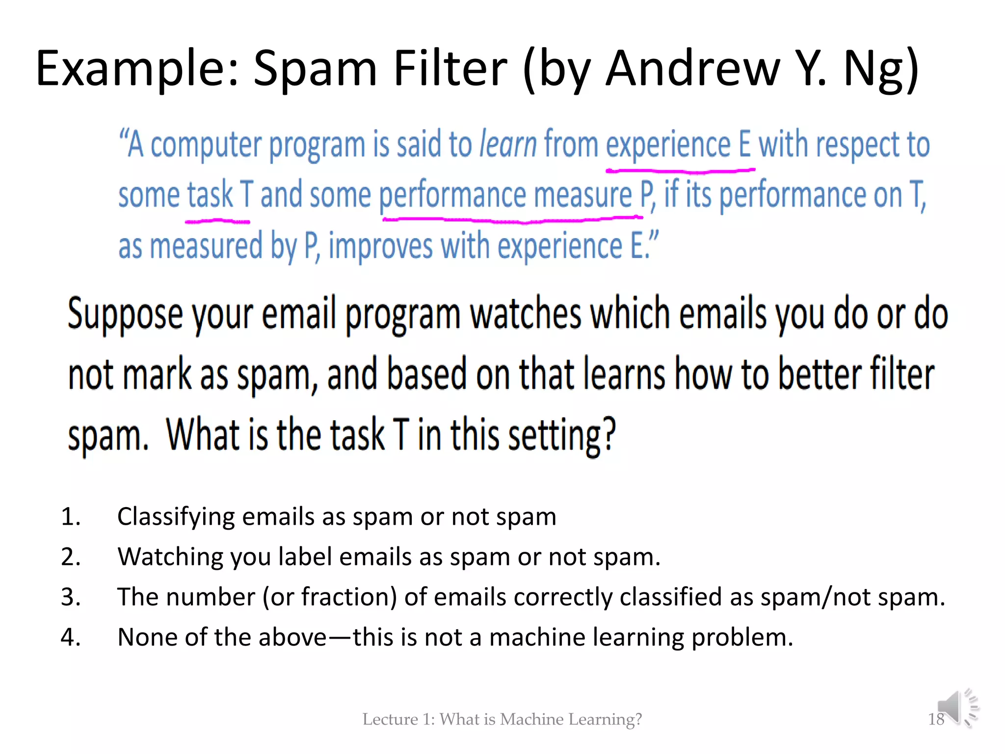 Example: Spam Filter (by Andrew Y. Ng) 1. Classifying emails as spam or not spam 2. Watching you label emails as spam or not spam. 3. The number (or fraction) of emails correctly classified as spam/not spam. 4. None of the above—this is not a machine learning problem. Lecture 1: What is Machine Learning? 18 