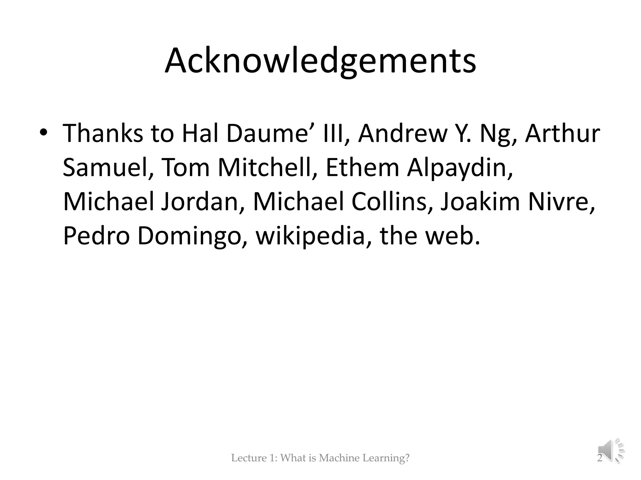 Acknowledgements • Thanks to Hal Daume’ III, Andrew Y. Ng, Arthur Samuel, Tom Mitchell, Ethem Alpaydin, Michael Jordan, Michael Collins, Joakim Nivre, Pedro Domingo, wikipedia, the web. Lecture 1: What is Machine Learning? 2 
