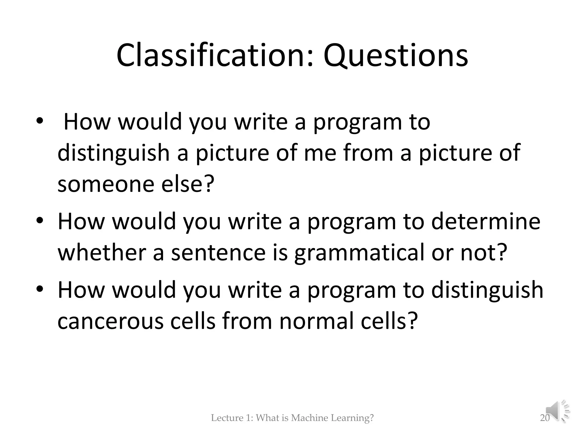 Classification: Questions • How would you write a program to distinguish a picture of me from a picture of someone else? • How would you write a program to determine whether a sentence is grammatical or not? • How would you write a program to distinguish cancerous cells from normal cells? Lecture 1: What is Machine Learning? 20 