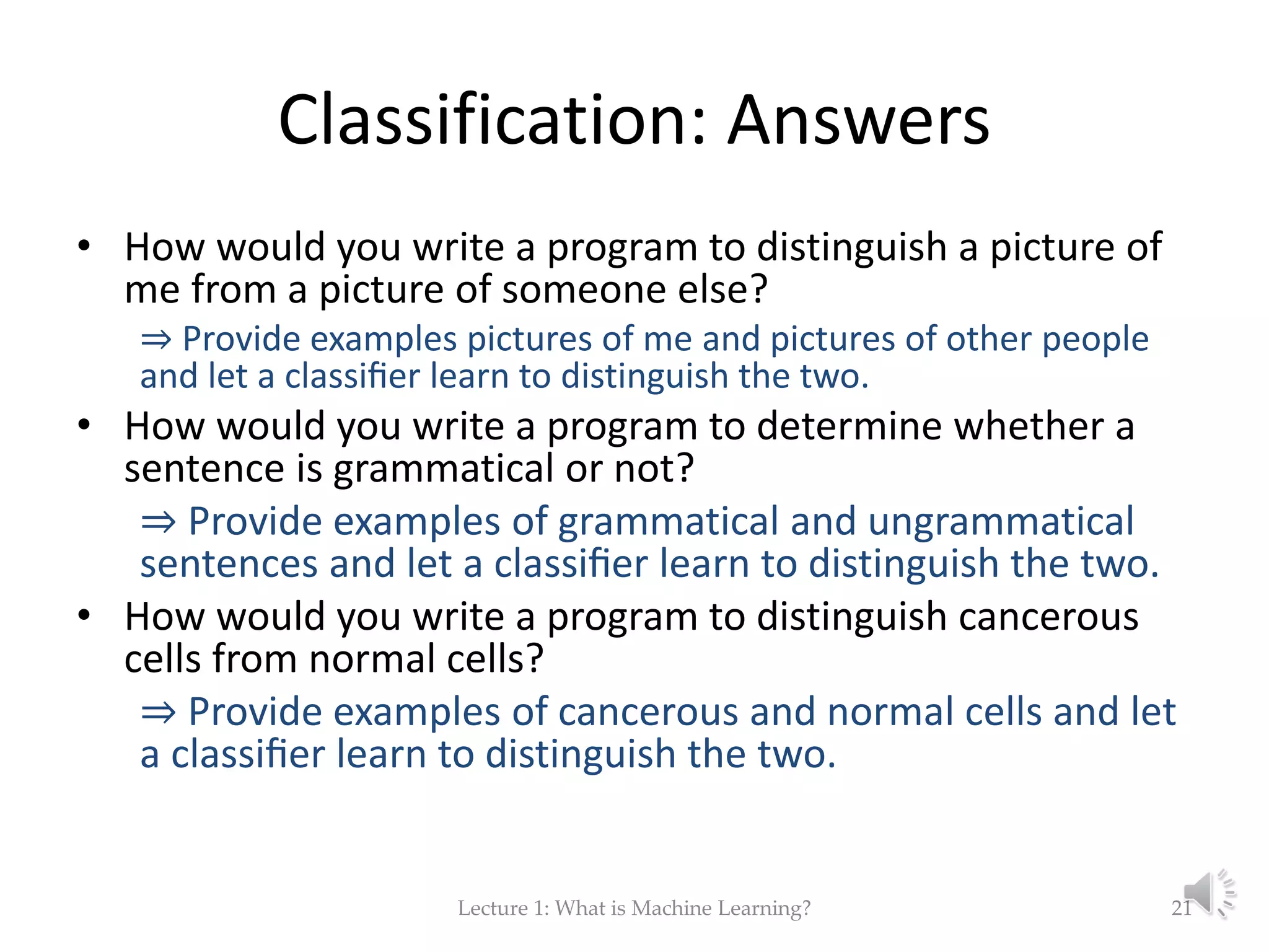 Classification: Answers • How would you write a program to distinguish a picture of me from a picture of someone else? ⇒ Provide examples pictures of me and pictures of other people and let a classiﬁer learn to distinguish the two. • How would you write a program to determine whether a sentence is grammatical or not? ⇒ Provide examples of grammatical and ungrammatical sentences and let a classiﬁer learn to distinguish the two. • How would you write a program to distinguish cancerous cells from normal cells? ⇒ Provide examples of cancerous and normal cells and let a classiﬁer learn to distinguish the two. Lecture 1: What is Machine Learning? 21 