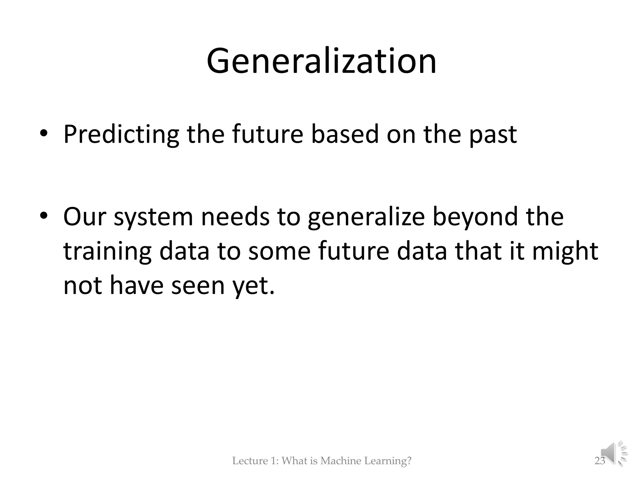 Generalization • Predicting the future based on the past • Our system needs to generalize beyond the training data to some future data that it might not have seen yet. Lecture 1: What is Machine Learning? 23 