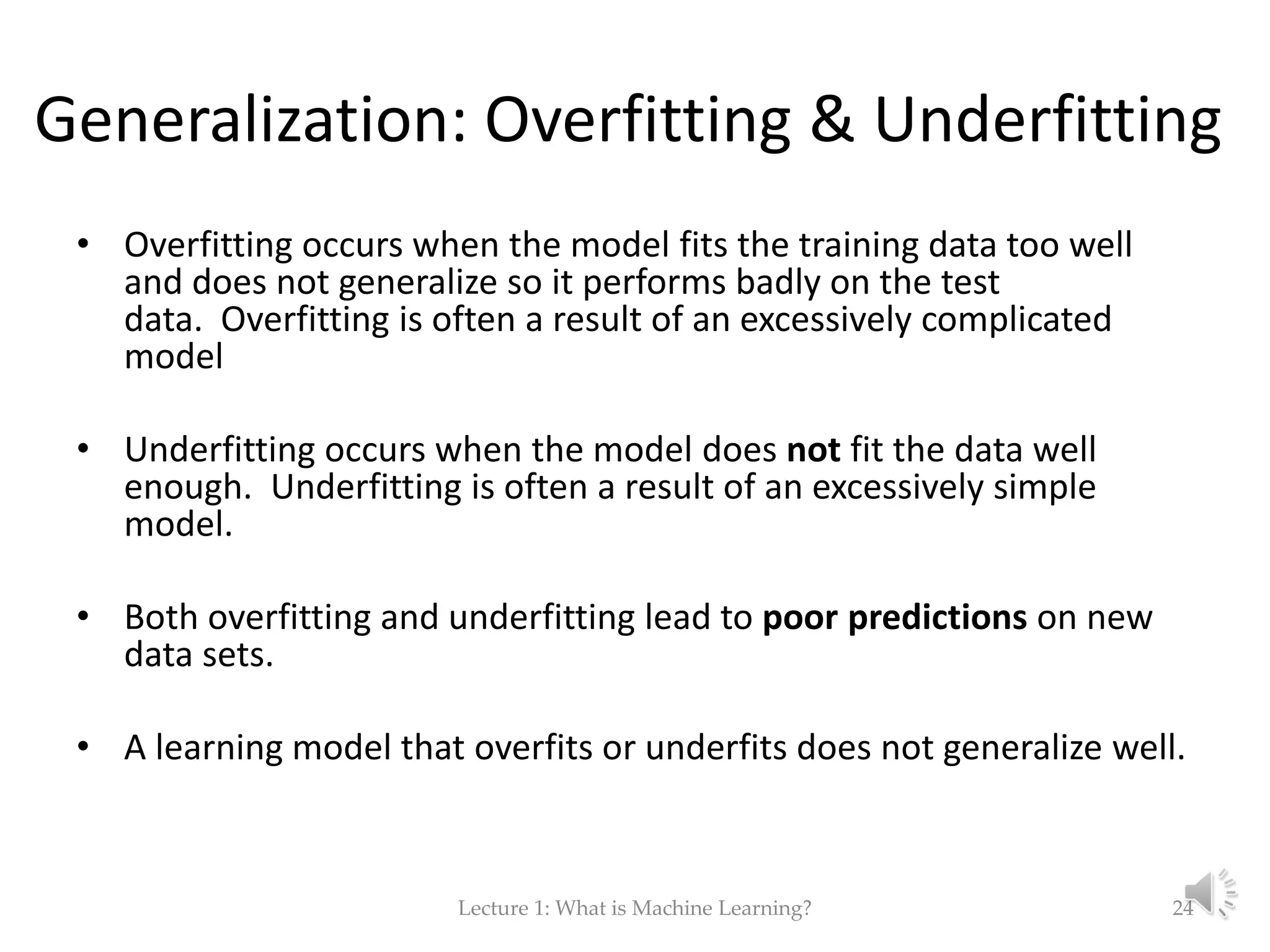 Generalization: Overfitting & Underfitting • Overfitting occurs when the model fits the training data too well and does not generalize so it performs badly on the test data. Overfitting is often a result of an excessively complicated model • Underfitting occurs when the model does not fit the data well enough. Underfitting is often a result of an excessively simple model. • Both overfitting and underfitting lead to poor predictions on new data sets. • A learning model that overfits or underfits does not generalize well. Lecture 1: What is Machine Learning? 24 