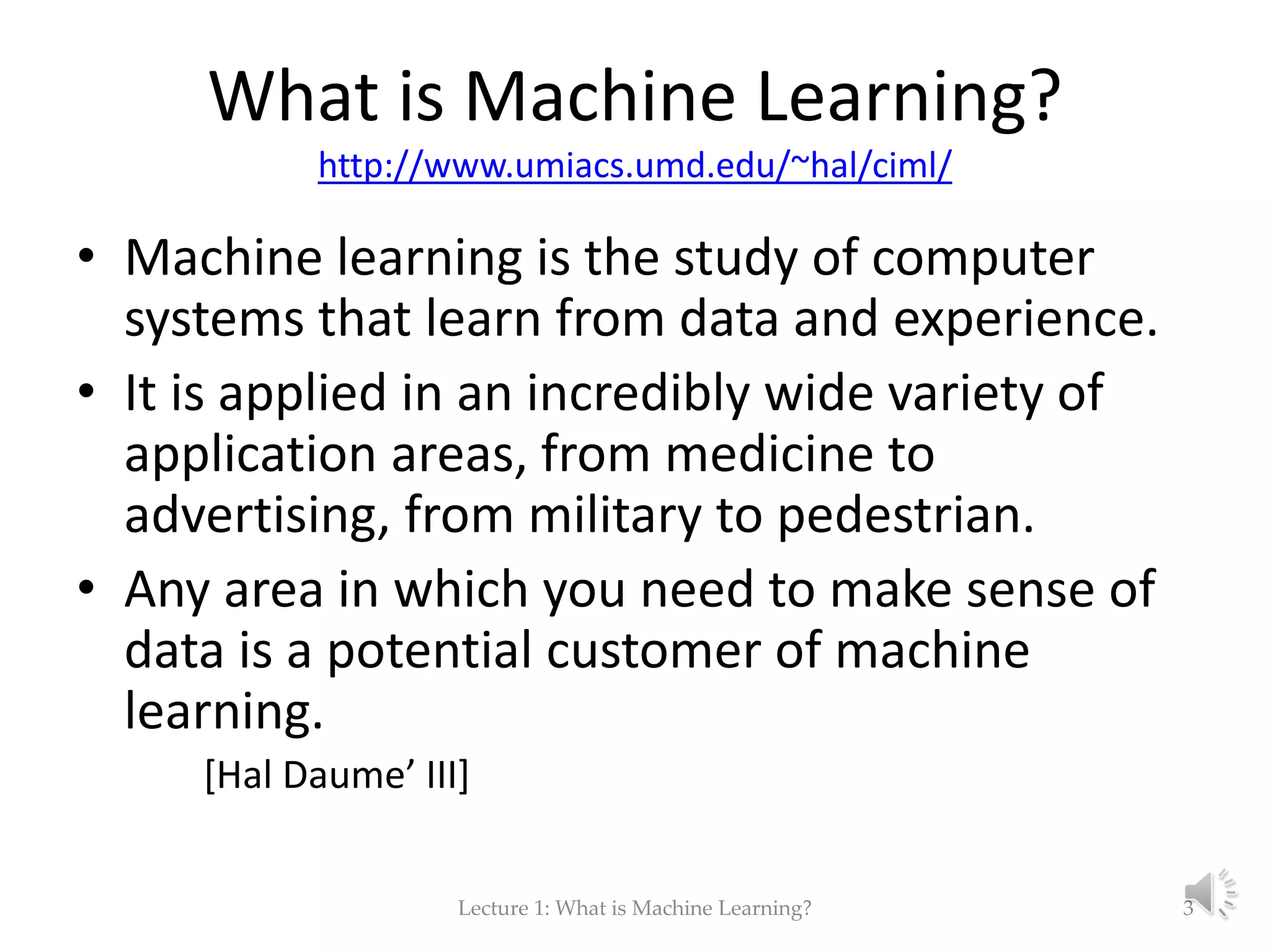 What is Machine Learning? http://www.umiacs.umd.edu/~hal/ciml/ • Machine learning is the study of computer systems that learn from data and experience. • It is applied in an incredibly wide variety of application areas, from medicine to advertising, from military to pedestrian. • Any area in which you need to make sense of data is a potential customer of machine learning. [Hal Daume’ III] Lecture 1: What is Machine Learning? 3 