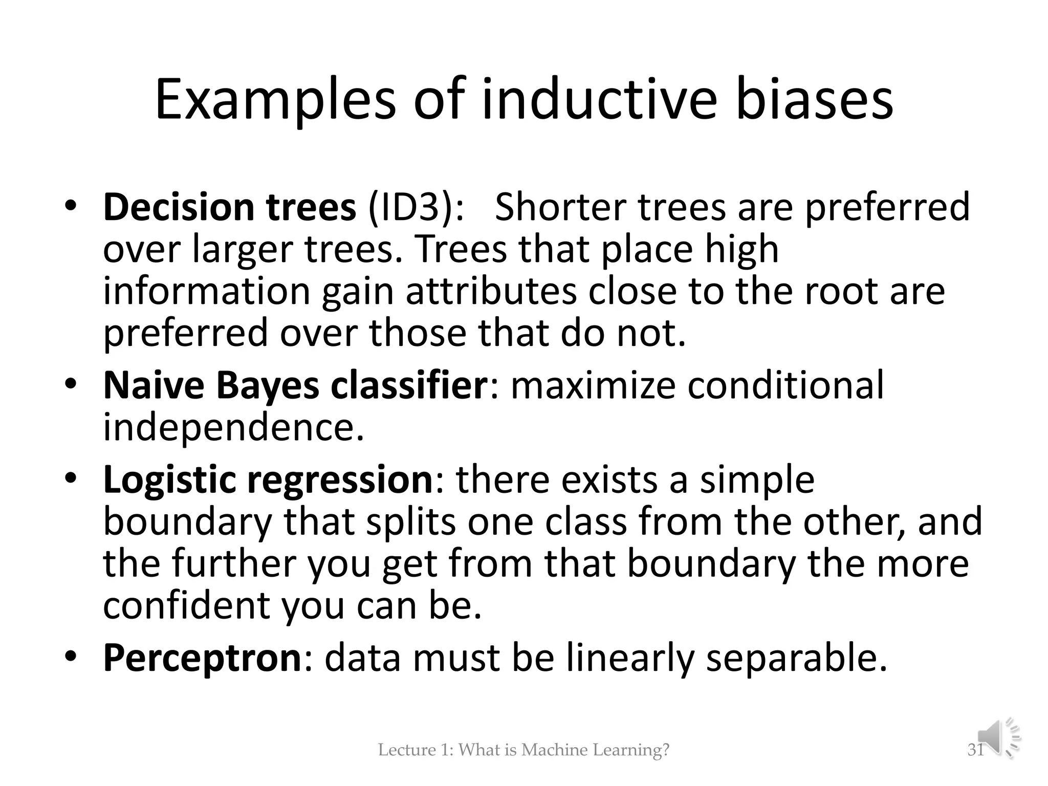 Examples of inductive biases • Decision trees (ID3): Shorter trees are preferred over larger trees. Trees that place high information gain attributes close to the root are preferred over those that do not. • Naive Bayes classifier: maximize conditional independence. • Logistic regression: there exists a simple boundary that splits one class from the other, and the further you get from that boundary the more confident you can be. • Perceptron: data must be linearly separable. Lecture 1: What is Machine Learning? 31 