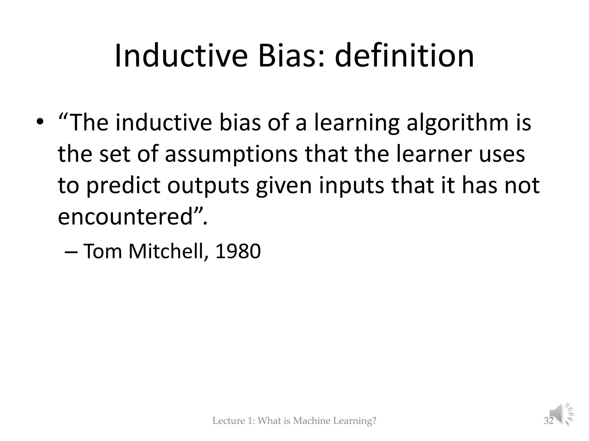 Inductive Bias: definition • “The inductive bias of a learning algorithm is the set of assumptions that the learner uses to predict outputs given inputs that it has not encountered”. – Tom Mitchell, 1980 Lecture 1: What is Machine Learning? 32 
