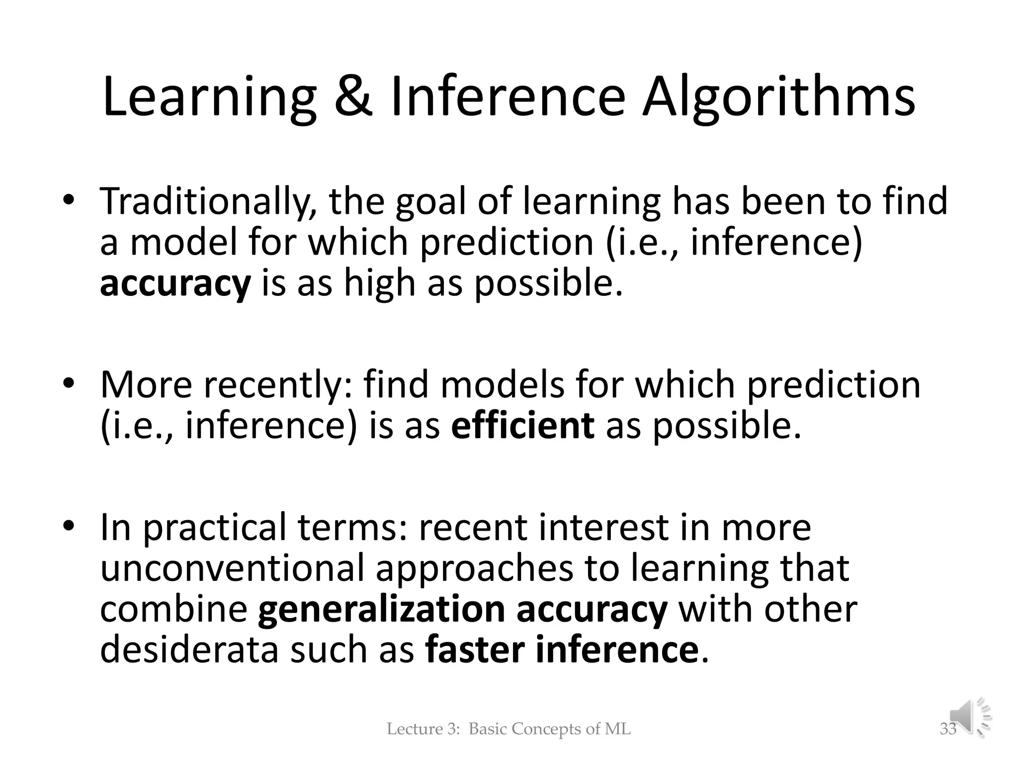 Learning & Inference Algorithms • Traditionally, the goal of learning has been to find a model for which prediction (i.e., inference) accuracy is as high as possible. • More recently: find models for which prediction (i.e., inference) is as efficient as possible. • In practical terms: recent interest in more unconventional approaches to learning that combine generalization accuracy with other desiderata such as faster inference. Lecture 3: Basic Concepts of ML 33 