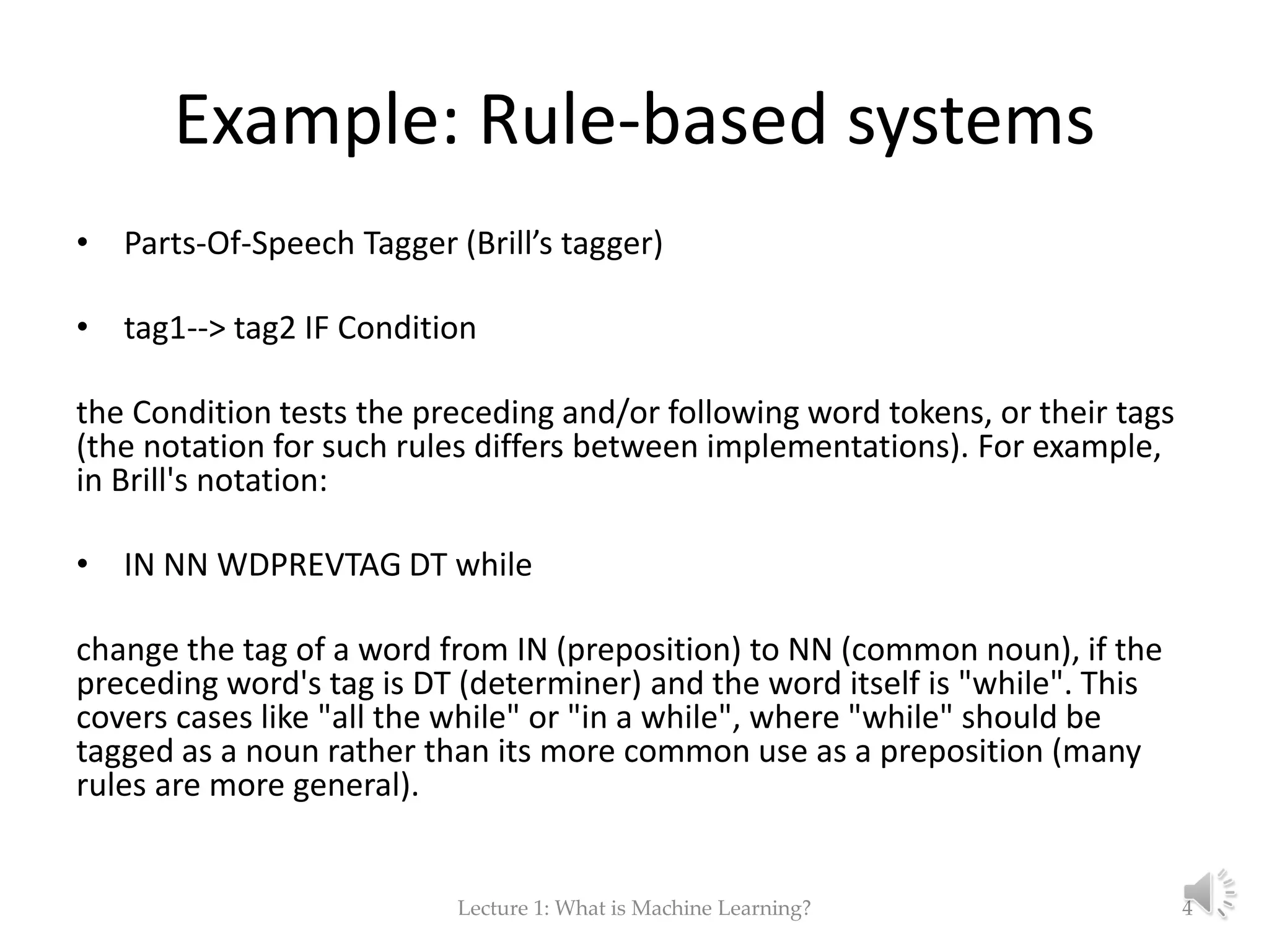 Example: Rule-based systems • Parts-Of-Speech Tagger (Brill’s tagger) • tag1--> tag2 IF Condition the Condition tests the preceding and/or following word tokens, or their tags (the notation for such rules differs between implementations). For example, in Brill's notation: • IN NN WDPREVTAG DT while change the tag of a word from IN (preposition) to NN (common noun), if the preceding word's tag is DT (determiner) and the word itself is "while". This covers cases like "all the while" or "in a while", where "while" should be tagged as a noun rather than its more common use as a preposition (many rules are more general). Lecture 1: What is Machine Learning? 4 