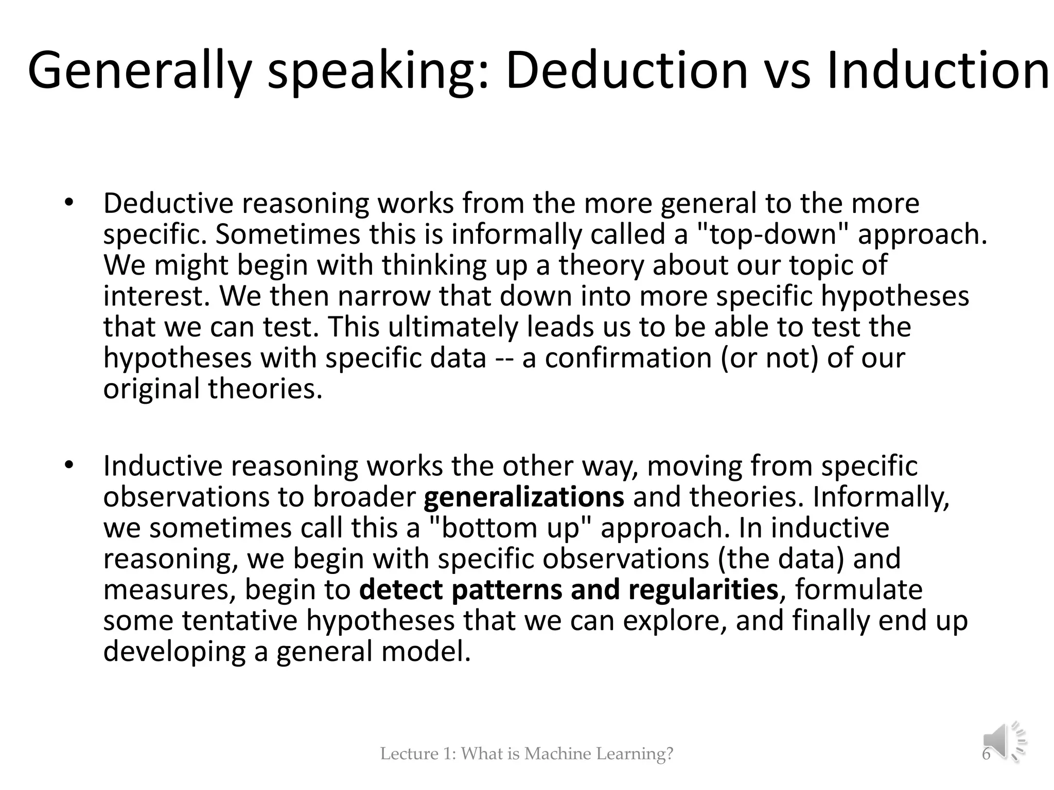 Generally speaking: Deduction vs Induction • Deductive reasoning works from the more general to the more specific. Sometimes this is informally called a "top-down" approach. We might begin with thinking up a theory about our topic of interest. We then narrow that down into more specific hypotheses that we can test. This ultimately leads us to be able to test the hypotheses with specific data -- a confirmation (or not) of our original theories. • Inductive reasoning works the other way, moving from specific observations to broader generalizations and theories. Informally, we sometimes call this a "bottom up" approach. In inductive reasoning, we begin with specific observations (the data) and measures, begin to detect patterns and regularities, formulate some tentative hypotheses that we can explore, and finally end up developing a general model. Lecture 1: What is Machine Learning? 6 