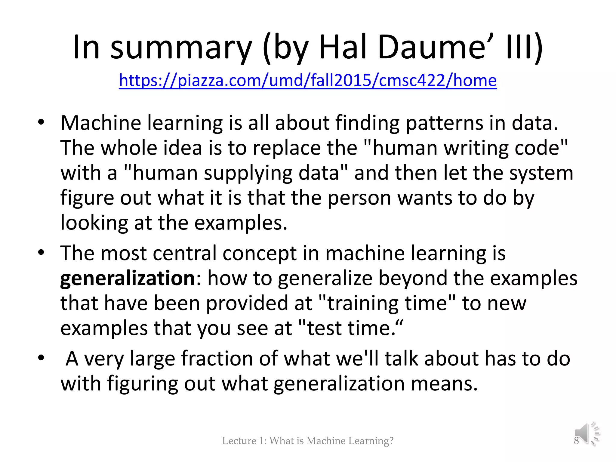 In summary (by Hal Daume’ III) https://piazza.com/umd/fall2015/cmsc422/home • Machine learning is all about finding patterns in data. The whole idea is to replace the "human writing code" with a "human supplying data" and then let the system figure out what it is that the person wants to do by looking at the examples. • The most central concept in machine learning is generalization: how to generalize beyond the examples that have been provided at "training time" to new examples that you see at "test time.“ • A very large fraction of what we'll talk about has to do with figuring out what generalization means. Lecture 1: What is Machine Learning? 8 