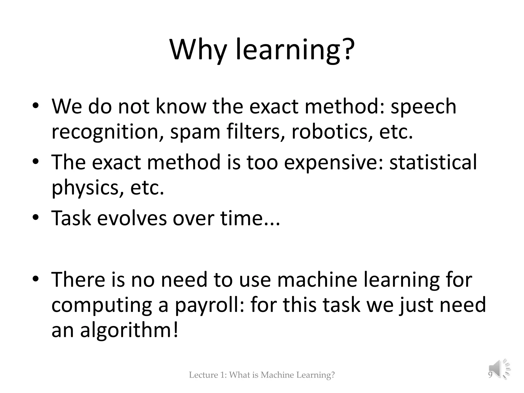 Why learning? • We do not know the exact method: speech recognition, spam filters, robotics, etc. • The exact method is too expensive: statistical physics, etc. • Task evolves over time... • There is no need to use machine learning for computing a payroll: for this task we just need an algorithm! Lecture 1: What is Machine Learning? 9 