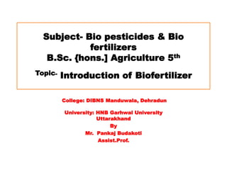 Subject- Bio pesticides & Bio
fertilizers
B.Sc. {hons.] Agriculture 5th
Topic- Introduction of Biofertilizer
College: DIBNS Manduwala, Dehradun
University: HNB Garhwal University
Uttarakhand
By
Mr. Pankaj Budakoti
Assist.Prof.
 