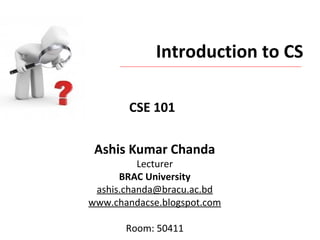 Introduction to CS
Ashis Kumar Chanda
Lecturer
BRAC University
ashis.chanda@bracu.ac.bd
www.chandacse.blogspot.com
Room: 50411
CSE 101
 