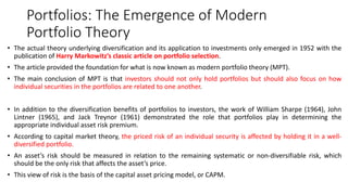 Portfolios: The Emergence of Modern
Portfolio Theory
• The actual theory underlying diversification and its application to investments only emerged in 1952 with the
publication of Harry Markowitz’s classic article on portfolio selection.
• The article provided the foundation for what is now known as modern portfolio theory (MPT).
• The main conclusion of MPT is that investors should not only hold portfolios but should also focus on how
individual securities in the portfolios are related to one another.
• In addition to the diversification benefits of portfolios to investors, the work of William Sharpe (1964), John
Lintner (1965), and Jack Treynor (1961) demonstrated the role that portfolios play in determining the
appropriate individual asset risk premium.
• According to capital market theory, the priced risk of an individual security is affected by holding it in a well-
diversified portfolio.
• An asset’s risk should be measured in relation to the remaining systematic or non-diversifiable risk, which
should be the only risk that affects the asset’s price.
• This view of risk is the basis of the capital asset pricing model, or CAPM.
 
