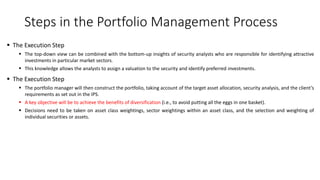 Steps in the Portfolio Management Process
 The Execution Step
 The top-down view can be combined with the bottom-up insights of security analysts who are responsible for identifying attractive
investments in particular market sectors.
 This knowledge allows the analysts to assign a valuation to the security and identify preferred investments.
 The Execution Step
 The portfolio manager will then construct the portfolio, taking account of the target asset allocation, security analysis, and the client’s
requirements as set out in the IPS.
 A key objective will be to achieve the benefits of diversification (i.e., to avoid putting all the eggs in one basket).
 Decisions need to be taken on asset class weightings, sector weightings within an asset class, and the selection and weighting of
individual securities or assets.
 