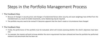 Steps in the Portfolio Management Process
• The Feedback Step
 Because of changes in security prices and changes in fundamental factors when security and asset weightings have drifted from the
intended levels as a result of market movements, some rebalancing may be required.
 The portfolio may also need to be revised if it becomes apparent that the client’s needs or circumstances have changed
 The Feedback Step
 Finally, the performance of the portfolio must be evaluated, which will include assessing whether the client’s objectives have been
met.
 For example, the investor will wish to know whether the return requirement has been achieved and how the portfolio has performed
relative to any benchmark that has been set.
 