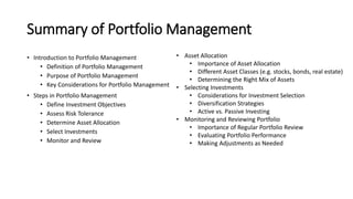 Summary of Portfolio Management
• Introduction to Portfolio Management
• Definition of Portfolio Management
• Purpose of Portfolio Management
• Key Considerations for Portfolio Management
• Steps in Portfolio Management
• Define Investment Objectives
• Assess Risk Tolerance
• Determine Asset Allocation
• Select Investments
• Monitor and Review
• Asset Allocation
• Importance of Asset Allocation
• Different Asset Classes (e.g. stocks, bonds, real estate)
• Determining the Right Mix of Assets
• Selecting Investments
• Considerations for Investment Selection
• Diversification Strategies
• Active vs. Passive Investing
• Monitoring and Reviewing Portfolio
• Importance of Regular Portfolio Review
• Evaluating Portfolio Performance
• Making Adjustments as Needed
 