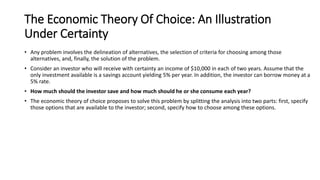 The Economic Theory Of Choice: An Illustration
Under Certainty
• Any problem involves the delineation of alternatives, the selection of criteria for choosing among those
alternatives, and, finally, the solution of the problem.
• Consider an investor who will receive with certainty an income of $10,000 in each of two years. Assume that the
only investment available is a savings account yielding 5% per year. In addition, the investor can borrow money at a
5% rate.
• How much should the investor save and how much should he or she consume each year?
• The economic theory of choice proposes to solve this problem by splitting the analysis into two parts: first, specify
those options that are available to the investor; second, specify how to choose among these options.
 