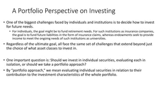 A Portfolio Perspective on Investing
• One of the biggest challenges faced by individuals and institutions is to decide how to invest
for future needs.
• For individuals, the goal might be to fund retirement needs. For such institutions as insurance companies,
the goal is to fund future liabilities in the form of insurance claims, whereas endowments seek to provide
income to meet the ongoing needs of such institutions as universities.
• Regardless of the ultimate goal, all face the same set of challenges that extend beyond just
the choice of what asset classes to invest in.
• One important question is: Should we invest in individual securities, evaluating each in
isolation, or should we take a portfolio approach?
• By “portfolio approach,” we mean evaluating individual securities in relation to their
contribution to the investment characteristics of the whole portfolio.
 