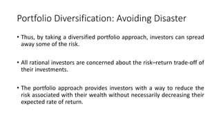 Portfolio Diversification: Avoiding Disaster
• Thus, by taking a diversified portfolio approach, investors can spread
away some of the risk.
• All rational investors are concerned about the risk–return trade-off of
their investments.
• The portfolio approach provides investors with a way to reduce the
risk associated with their wealth without necessarily decreasing their
expected rate of return.
 