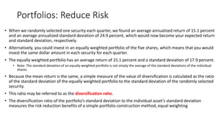 Portfolios: Reduce Risk
• When we randomly selected one security each quarter, we found an average annualized return of 15.1 percent
and an average annualized standard deviation of 24.9 percent, which would now become your expected return
and standard deviation, respectively.
• Alternatively, you could invest in an equally weighted portfolio of the five shares, which means that you would
invest the same dollar amount in each security for each quarter.
• The equally weighted portfolio has an average return of 15.1 percent and a standard deviation of 17.9 percent.
• Note: The standard deviation of an equally weighted portfolio is not simply the average of the standard deviations of the individual
shares.
• Because the mean return is the same, a simple measure of the value of diversification is calculated as the ratio
of the standard deviation of the equally weighted portfolio to the standard deviation of the randomly selected
security.
• This ratio may be referred to as the diversification ratio.
• The diversification ratio of the portfolio’s standard deviation to the individual asset’s standard deviation
measures the risk reduction benefits of a simple portfolio construction method, equal weighting
 