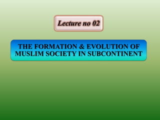 THE FORMATION & EVOLUTION OF
MUSLIM SOCIETY IN SUBCONTINENT
Lecture no 02
 