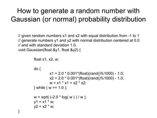 How to generate a random number with
Gaussian (or normal) probability distribution
// given random numbers x1 and x2 with equal distribution from -1 to 1
// generate numbers y1 and y2 with normal distribution centered at 0.0
// and with standard deviation 1.0.
void Gaussian(float &y1, float &y2) {
float x1, x2, w;
do {
x1 = 2.0 * 0.001*(float)(rand()%1000) - 1.0;
x2 = 2.0 * 0.001*(float)(rand()%1000) - 1.0;
w = x1 * x1 + x2 * x2;
} while ( w >= 1.0 );
w = sqrt( (-2.0 * log( w ) ) / w );
y1 = x1 * w;
y2 = x2 * w;
}

 