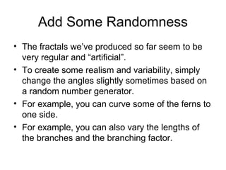 Add Some Randomness
• The fractals we’ve produced so far seem to be
very regular and “artificial”.
• To create some realism and variability, simply
change the angles slightly sometimes based on
a random number generator.
• For example, you can curve some of the ferns to
one side.
• For example, you can also vary the lengths of
the branches and the branching factor.

 