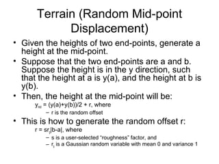 Terrain (Random Mid-point
Displacement)
• Given the heights of two end-points, generate a
height at the mid-point.
• Suppose that the two end-points are a and b.
Suppose the height is in the y direction, such
that the height at a is y(a), and the height at b is
y(b).
• Then, the height at the mid-point will be:
ymid = (y(a)+y(b))/2 + r, where
– r is the random offset

• This is how to generate the random offset r:
r = srg|b-a|, where
– s is a user-selected “roughness” factor, and
– rg is a Gaussian random variable with mean 0 and variance 1

 