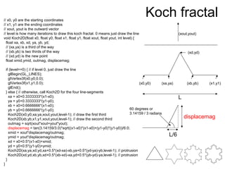 Koch fractal// x0, y0 are the starting coordinates
// x1, y1 are the ending coordinates
// xout, yout is the outward vector
// level is how many iterations to draw this koch fractal. 0 means just draw the line
void Koch2D(float x0, float y0, float x1, float y1, float xout, float yout, int level) {
float xa, xb, xd, ya, yb, yd;
// (xa,ya) is a third of the way
// (xb,yb) is two thirds of the way
// (xd,yd) is the new point
float xmid,ymid, outmag, displacemag;
if (level==0) { // if level 0, just draw the line
glBegin(GL_LINES);
glVertex3f(x0,y0,0.0);
glVertex3f(x1,y1,0.0);
glEnd();
} else { // otherwise, call Koch2D for the four line-segments
xa = x0+0.3333333*(x1-x0);
ya = y0+0.3333333*(y1-y0);
xb = x0+0.6666666*(x1-x0);
yb = y0+0.6666666*(y1-y0);
Koch2D(x0,y0,xa,ya,xout,yout,level-1); // draw the first third
Koch2D(xb,yb,x1,y1,xout,yout,level-1); // draw the second third
outmag = sqrt(xout*xout+yout*yout);
displacemag = tan(3.14159/3.0)*sqrt((x1-x0)*(x1-x0)+(y1-y0)*(y1-y0))/6.0;
xmid = xout*displacemag/outmag;
ymid = yout*displacemag/outmag;
xd = x0+0.5*(x1-x0)+xmid;
yd = y0+0.5*(y1-y0)+ymid;
Koch2D(xa,ya,xd,yd,xa+0.5*(xd-xa)-xb,ya+0.5*(yd-ya)-yb,level-1); // protrusion
Koch2D(xd,yd,xb,yb,xd+0.5*(xb-xd)-xa,yd+0.5*(yb-yd)-ya,level-1); // protrusion
}
}
(x0,y0) (xa,ya) (xb,yb) (x1,y1)
(xd,yd)
(xout,yout)
L
L/6
60 degrees or
3.14159 / 3 radians
displacemag
 