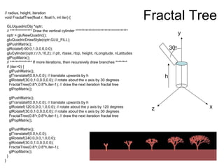 Fractal Tree// radius, height, iteration
void FractalTree(float r, float h, int iter) {
GLUquadricObj *optr;
// *************** Draw the vertical cylinder ************************************
optr = gluNewQuadric();
gluQuadricDrawStyle(optr,GLU_FILL);
glPushMatrix();
glRotatef(-90.0,1.0,0.0,0.0);
gluCylinder(optr,r,r,h,10,2); // ptr, rbase, rtop, height, nLongitude, nLatitudes
glPopMatrix();
// *************** If more iterations, then recursively draw branches ********
if (iter>0) {
glPushMatrix();
glTranslatef(0.0,h,0.0); // translate upwards by h
glRotatef(30.0,1.0,0.0,0.0); // rotate about the x axis by 30 degrees
FractalTree(0.8*r,0.8*h,iter-1); // draw the next iteration fractal tree
glPopMatrix();
glPushMatrix();
glTranslatef(0.0,h,0.0); // translate upwards by h
glRotatef(120.0,0.0,1.0,0.0); // rotate about the y axis by 120 degrees
glRotatef(30.0,1.0,0.0,0.0); // rotate about the x axis by 30 degrees
FractalTree(0.8*r,0.8*h,iter-1); // draw the next iteration fractal tree
glPopMatrix();
glPushMatrix();
glTranslatef(0.0,h,0.0);
glRotatef(240.0,0.0,1.0,0.0);
glRotatef(30.0,1.0,0.0,0.0);
FractalTree(0.8*r,0.8*h,iter-1);
glPopMatrix();
}
}
xz
y
h
30o
 