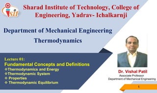 Dr. Vishal Patil
Associate Professor
Department of Mechanical Engineering
1
Lecture 01:
Fundamental Concepts and Definitions
Thermodynamics and Energy
Thermodynamic System
 Properties
 Thermodynamic Equilibrium
Sharad Institute of Technology, College of
Engineering, Yadrav- Ichalkarnji
Department of Mechanical Engineering
Thermodynamics
 