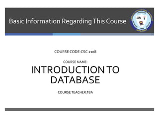 Basic Information RegardingThis Course
COURSE CODE:CSC 2108
COURSE NAME:
INTRODUCTIONTO
DATABASE
COURSE TEACHER:TBA
 