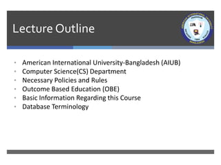 Lecture Outline
• American International University-Bangladesh (AIUB)
• Computer Science(CS) Department of AIUB
• Necessary Policies and Rules
• Outcome Based Education (OBE)
• Basic Information Regarding this Course
• Database Terminology
 