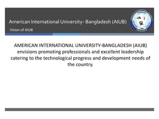 American International University- Bangladesh (AIUB)
Vision of AIUB
AMERICAN INTERNATIONAL UNIVERSITY-BANGLADESH (AIUB)
envisions promoting professionals and excellent leadership
catering to the technological progress and development needs of
the country.
 