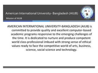 American International University- Bangladesh (AIUB)
Mission of AIUB
AMERICAN INTERNATIONAL UNIVERSITY-BANGLADESH (AIUB) is
committed to provide quality and excellent computer-based
academic programs responsive to the emerging challenges of
the time. It is dedicated to nurture and produce competent
world class professional imbued with strong sense of ethical
values ready to face the competitive world of arts, business,
science, social science and technology.
 