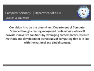 Computer Science(CS) Department ofAIUB
Vision of CS Department
Our vision is to be the preeminent Department of Computer
Science through creating recognized professionals who will
provide innovative solutions by leveraging contemporary research
methods and development techniques of computing that is in line
with the national and global context.
 