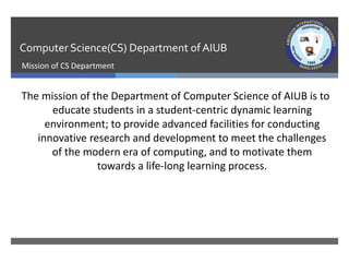 Computer Science(CS) Department ofAIUB
Mission of CS Department
The mission of the Department of Computer Science of AIUB is to
educate students in a student-centric dynamic learning
environment; to provide advanced facilities for conducting
innovative research and development to meet the challenges
of the modern era of computing, and to motivate them
towards a life-long learning process.
 