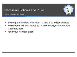 Necessary Policies and Rules
General University Rules
• Entering the University without ID card is strictly prohibited
• No students will be allowed to sit in the class/exams without
student ID card
• Keep your campus clean
 