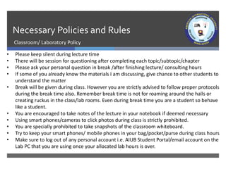 Necessary Policies and Rules
Classroom/ Laboratory Policy
• Please keep silent during lecture time
• There will be session for questioning after completing each topic/subtopic/chapter
• Please ask your personal question in break /after finishing lecture/ consulting hours
• If some of you already know the materials I am discussing, give chance to other students to
understand the matter
• Break will be given during class. However you are strictly advised to follow proper protocols
during the break time also. Remember break time is not for roaming around the halls or
creating ruckus in the class/lab rooms. Even during break time you are a student so behave
like a student.
• You are encouraged to take notes of the lecture in your notebook if deemed necessary
• Using smart phones/cameras to click photos during class is strictly prohibited.
• You are specially prohibited to take snapshots of the classroom whiteboard.
• Try to keep your smart phones/ mobile phones in your bag/pocket/purse during class hours
• Make sure to log out of any personal account i.e. AIUB Student Portal/email account on the
Lab PC that you are using once your allocated lab hours is over.
 