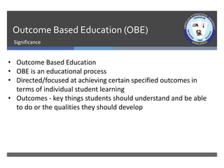 Outcome Based Education (OBE)
Significance
• Outcome Based Education
• OBE is an educational process
• Directed/focused at achieving certain specified outcomes in
terms of individual student learning
• Outcomes - key things students should understand and be able
to do or the qualities they should develop
 