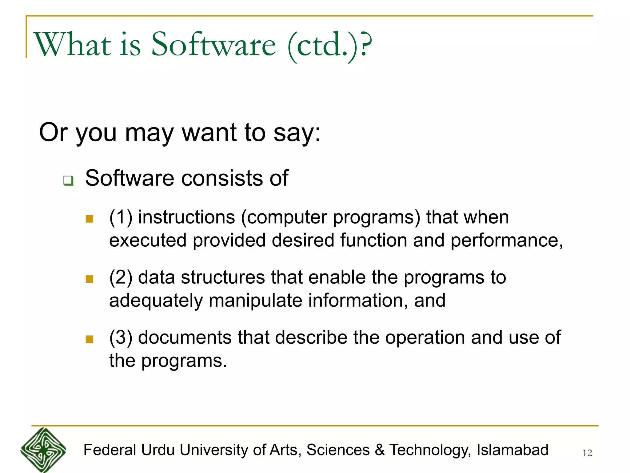 12
What is Software (ctd.)?
Or you may want to say:
 Software consists of
 (1) instructions (computer programs) that when
executed provided desired function and performance,
 (2) data structures that enable the programs to
adequately manipulate information, and
 (3) documents that describe the operation and use of
the programs.
Federal Urdu University of Arts, Sciences & Technology, Islamabad
 