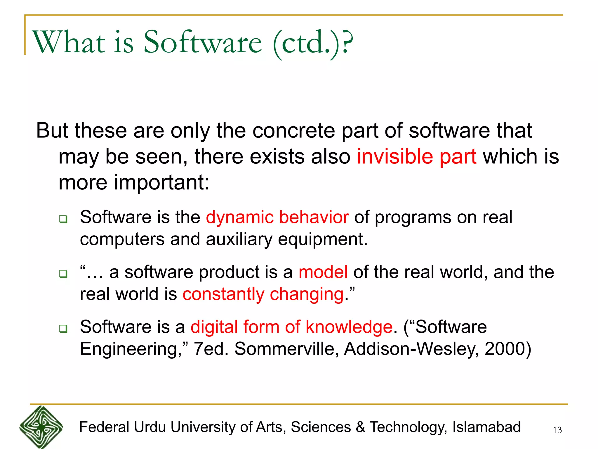 13
What is Software (ctd.)?
But these are only the concrete part of software that
may be seen, there exists also invisible part which is
more important:
 Software is the dynamic behavior of programs on real
computers and auxiliary equipment.
 “… a software product is a model of the real world, and the
real world is constantly changing.”
 Software is a digital form of knowledge. (“Software
Engineering,” 7ed. Sommerville, Addison-Wesley, 2000)
Federal Urdu University of Arts, Sciences & Technology, Islamabad
 