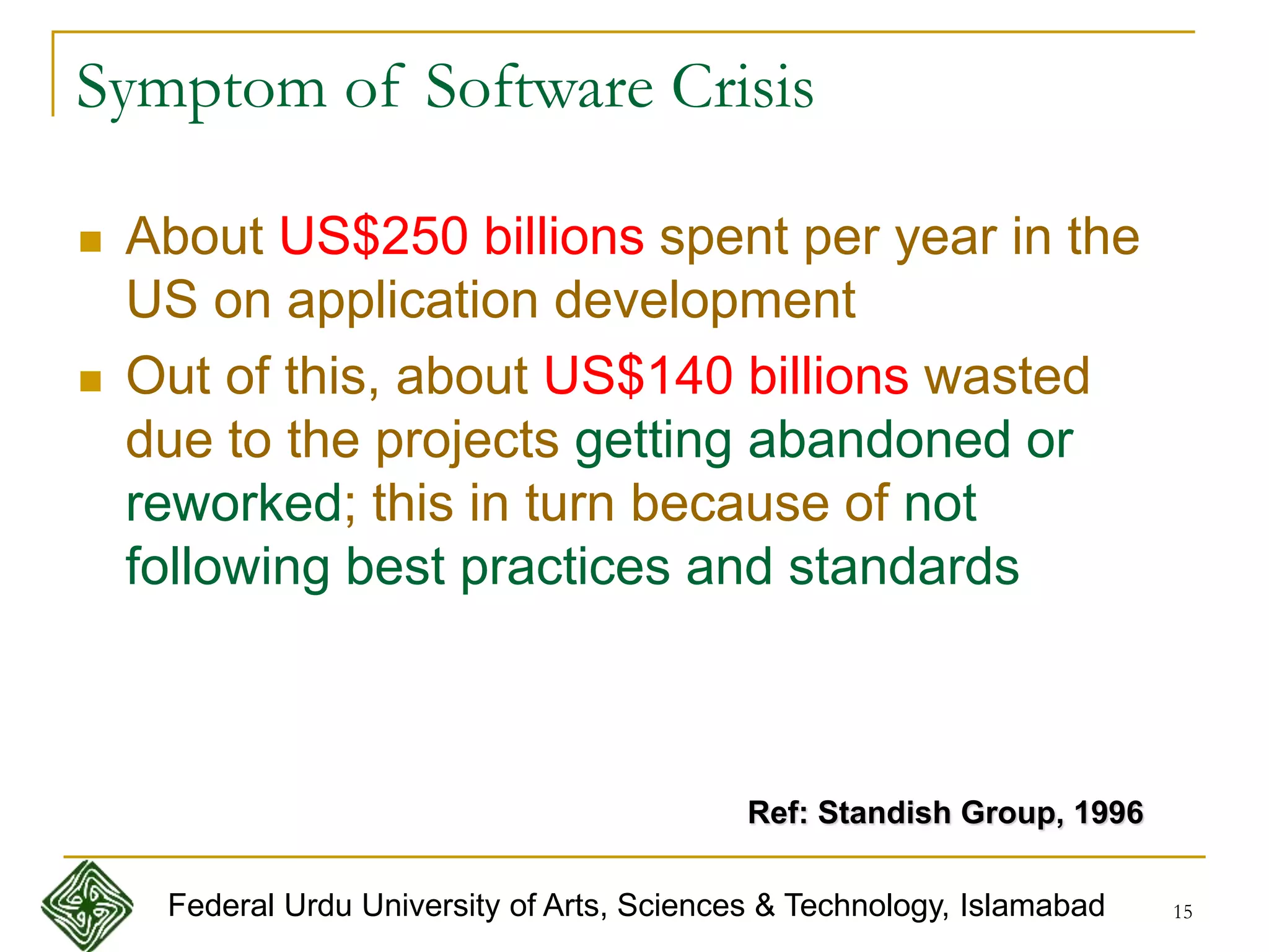 15
Symptom of Software Crisis
 About US$250 billions spent per year in the
US on application development
 Out of this, about US$140 billions wasted
due to the projects getting abandoned or
reworked; this in turn because of not
following best practices and standards
Ref: Standish Group, 1996
Federal Urdu University of Arts, Sciences & Technology, Islamabad
 