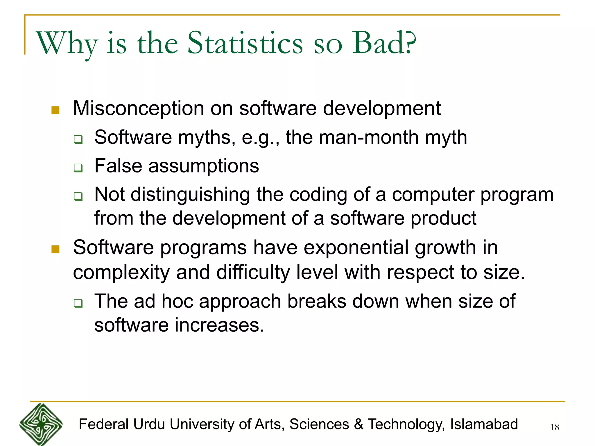 18
Why is the Statistics so Bad?
 Misconception on software development
 Software myths, e.g., the man-month myth
 False assumptions
 Not distinguishing the coding of a computer program
from the development of a software product
 Software programs have exponential growth in
complexity and difficulty level with respect to size.
 The ad hoc approach breaks down when size of
software increases.
Federal Urdu University of Arts, Sciences & Technology, Islamabad
 
