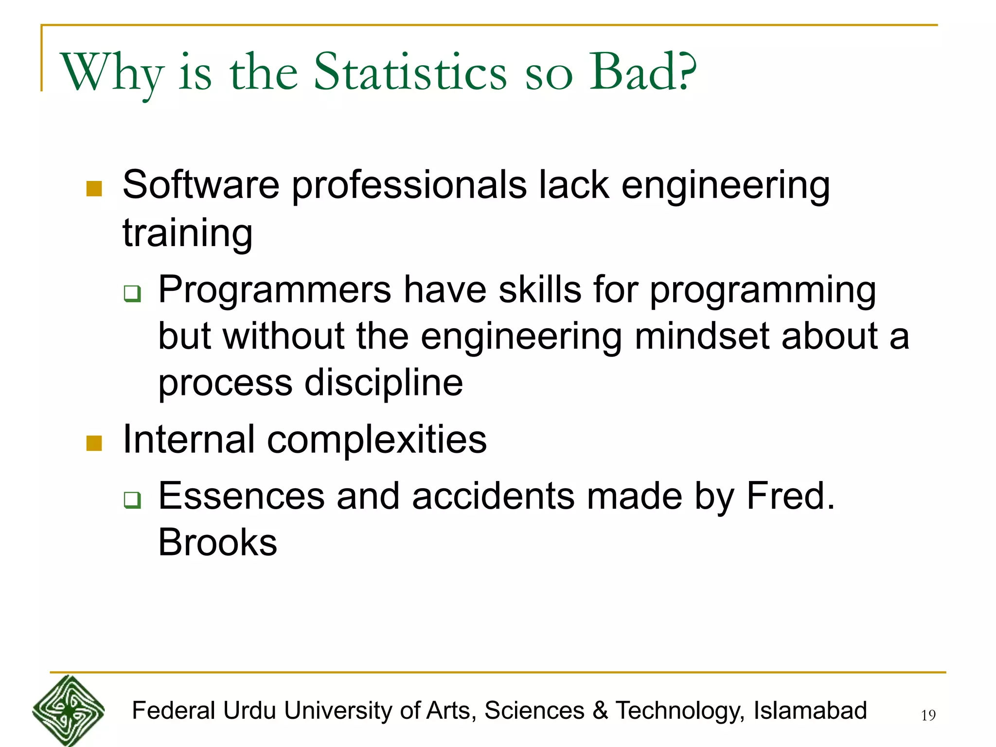 19
Why is the Statistics so Bad?
 Software professionals lack engineering
training
 Programmers have skills for programming
but without the engineering mindset about a
process discipline
 Internal complexities
 Essences and accidents made by Fred.
Brooks
Federal Urdu University of Arts, Sciences & Technology, Islamabad
 